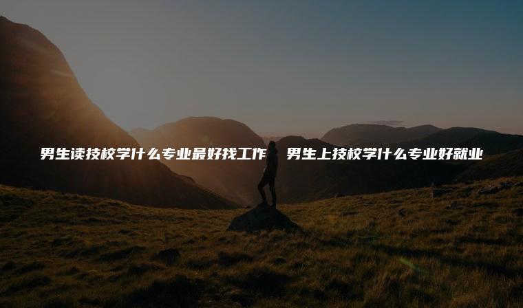 男生讀技校學什么專業最好找工作 男生上技校學什么專業好就業