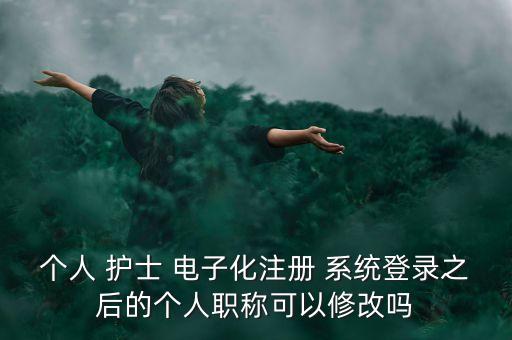 個人 護士 電子化注冊 系統(tǒng)登錄之后的個人職稱可以修改嗎