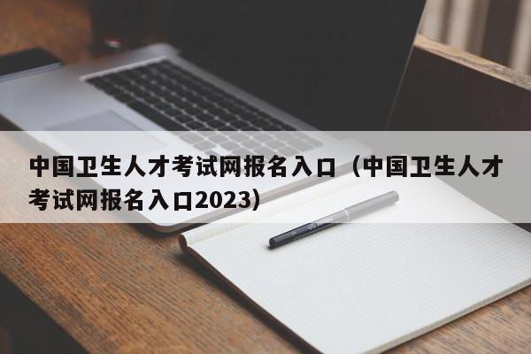 中國衛生人才考試網報名入口(中國衛生人才考試網報名入口2023)