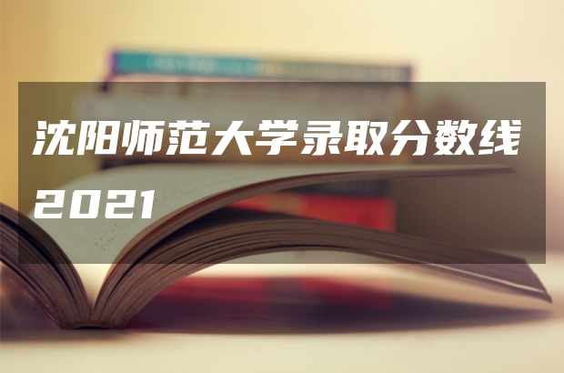 沈陽師范大學(xué)錄取分?jǐn)?shù)線2021