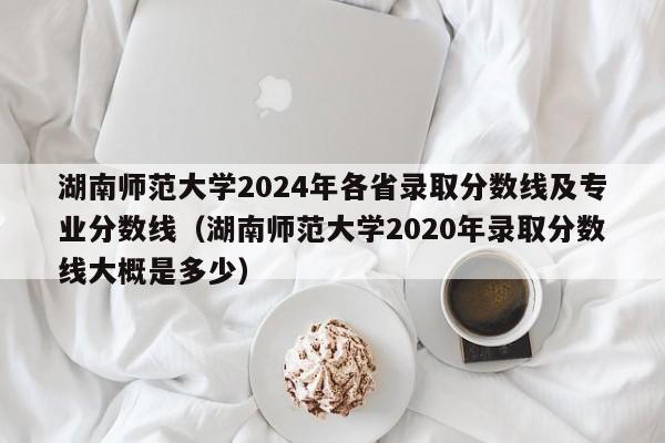湖南師范大學2024年各省錄取分數線及專業分數線(湖南師范大學2020年錄取分數線大概是多少)-第1張圖片