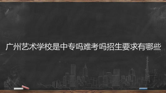 廣州藝術學校是中專嗎難考嗎招生要求有哪些?學費一年多少錢?